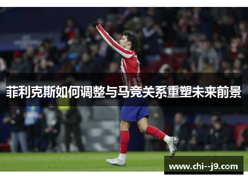 菲利克斯如何调整与马竞关系重塑未来前景